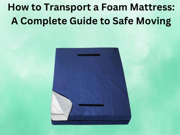 How to Transport a Foam Mattress: A Complete Guide to Safe Moving